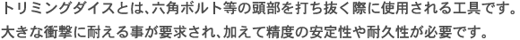 トリミングダイスとは、六角ボルト等の頭部を打ち抜く際に使用される工具です。大きな衝撃に耐える事が要求され、加えて精度の安定性や耐久性が必要です。